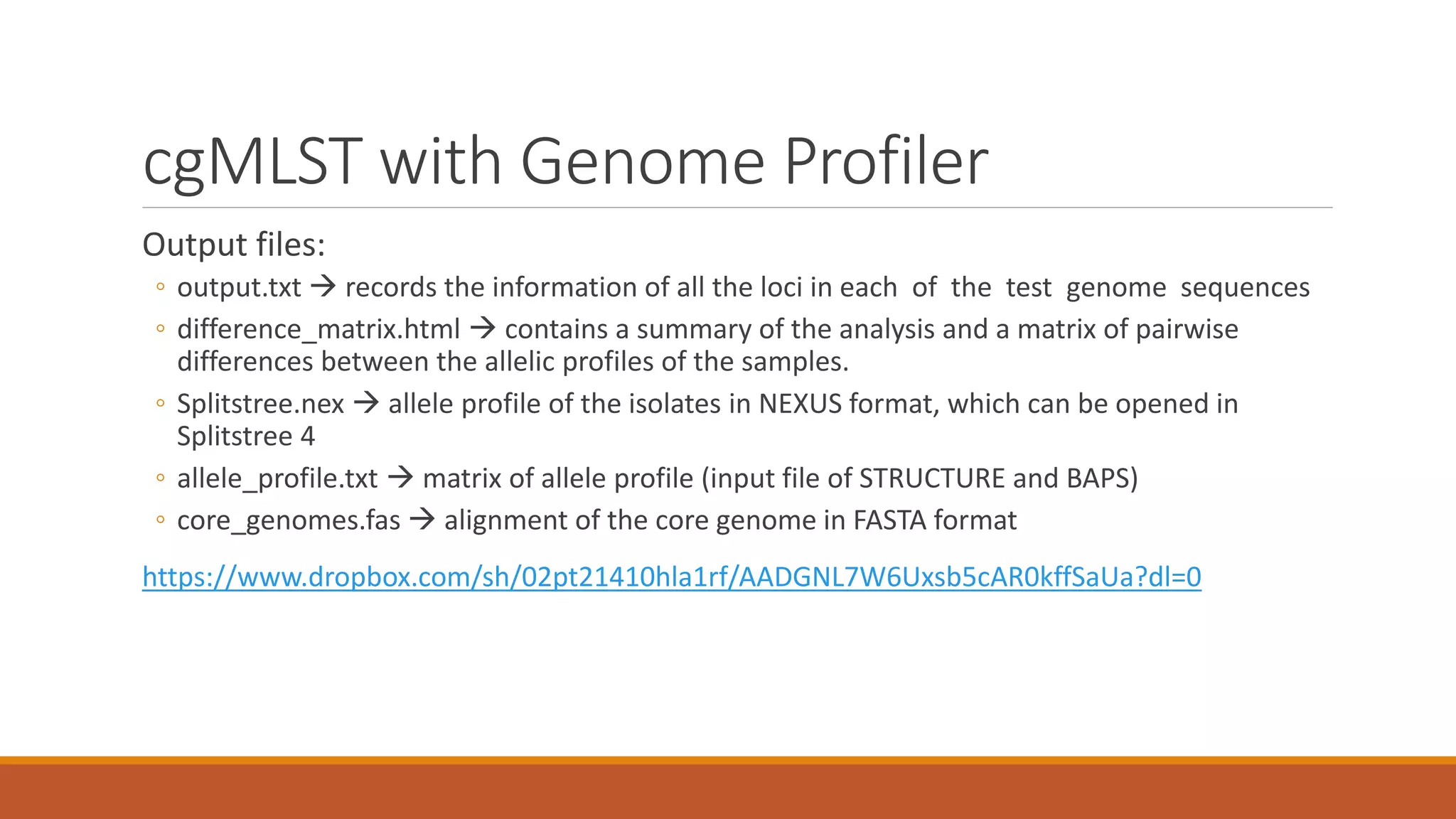 cgMLST with Genome Profiler
Output files:
◦ output.txt  records the information of all the loci in each of the test genome sequences
◦ difference_matrix.html  contains a summary of the analysis and a matrix of pairwise
differences between the allelic profiles of the samples.
◦ Splitstree.nex  allele profile of the isolates in NEXUS format, which can be opened in
Splitstree 4
◦ allele_profile.txt  matrix of allele profile (input file of STRUCTURE and BAPS)
◦ core_genomes.fas  alignment of the core genome in FASTA format
https://www.dropbox.com/sh/02pt21410hla1rf/AADGNL7W6Uxsb5cAR0kffSaUa?dl=0
 