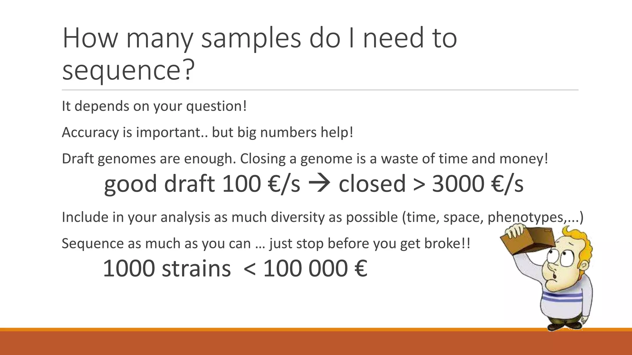 How many samples do I need to
sequence?
It depends on your question!
Accuracy is important.. but big numbers help!
Draft genomes are enough. Closing a genome is a waste of time and money!
good draft 100 €/s  closed > 3000 €/s
Include in your analysis as much diversity as possible (time, space, phenotypes,...)
Sequence as much as you can … just stop before you get broke!!
1000 strains < 100 000 €
 