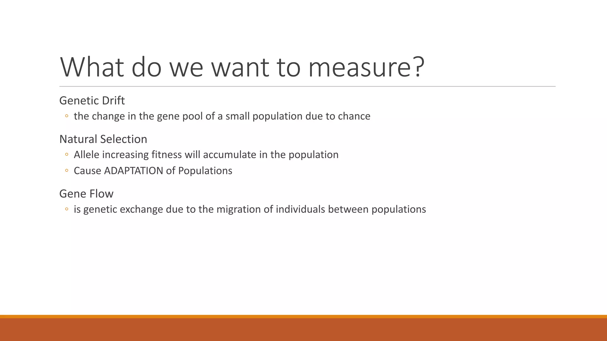What do we want to measure?
Genetic Drift
◦ the change in the gene pool of a small population due to chance
Natural Selection
◦ Allele increasing fitness will accumulate in the population
◦ Cause ADAPTATION of Populations
Gene Flow
◦ is genetic exchange due to the migration of individuals between populations
 