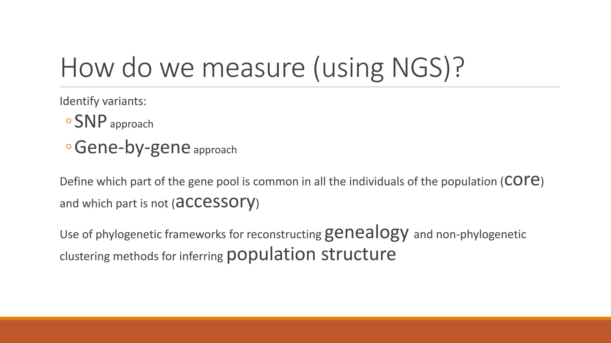 How do we measure (using NGS)?
Identify variants:
◦SNPapproach
◦Gene-by-geneapproach
Define which part of the gene pool is common in all the individuals of the population (core)
and which part is not (accessory)
Use of phylogenetic frameworks for reconstructing genealogy and non-phylogenetic
clustering methods for inferring population structure
 