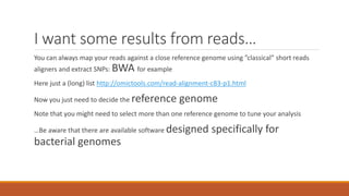 I want some results from reads…
You can always map your reads against a close reference genome using ”classical” short reads
aligners and extract SNPs: BWA for example
Here just a (long) list http://omictools.com/read-alignment-c83-p1.html
Now you just need to decide the reference genome
Note that you might need to select more than one reference genome to tune your analysis
…Be aware that there are available software designed specifically for
bacterial genomes
 