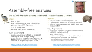Assembly-free analyses
SNP CALLING AND CORE GENOME ALIGNMENTS - REFERENCE BASED MAPPING
Snippy
◦ One-by-one
◦ a set results using the same reference to
generate a core SNP alignment
◦ A lot of output files
◦ Variants: SNPs, MNPs, INDELs, MIX
Input Requirements
◦ a reference genome in FASTA or GENBANK
format (can be in multiple contigs)
◦ query sequence read files in FASTQ or FASTA
format (can be .gz compressed) format
Wombac
◦ Fast and “dirty”´; several samples in a run
◦ Computations can re-used for building new trees
◦ looks for substitution SNPs, not indels, and it may
miss some SNPs
Input Requirements
◦ a reference genome in FASTA or GENBANK format
(can be in multiple contigs)
◦ query sequences in
◦ a folder containing FASTQ short reads: eg. R1.fq.fz R2.fq.gz
◦ a multi-FASTA file: eg. contigs.fa or NC_273461.fna
◦ a .tar.gz file containing FASTA contig files: eg.
Ecoli_K12mut.contig.tar.gz (from EBI/NCBI)
https://github.com/tseemann/wombachttps://github.com/tseemann/snippy
@torstenseemann
 