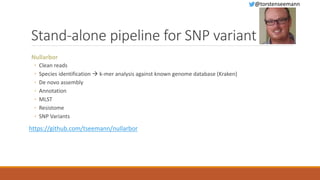 Stand-alone pipeline for SNP variant
Nullarbor
◦ Clean reads
◦ Species identification  k-mer analysis against known genome database (Kraken)
◦ De novo assembly
◦ Annotation
◦ MLST
◦ Resistome
◦ SNP Variants
https://github.com/tseemann/nullarbor
@torstenseemann
 