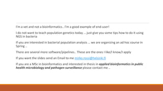 I’m a vet and not a bioinformatics.. I’m a good example of end-user!
I do not want to teach population genetics today … just give you some tips how to do it using
NGS in bacteria
If you are interested in bacterial population analysis … we are organizing an ad hoc course in
Spring ..
There are several more software/pipelines.. These are the ones I like/I know/I apply
If you want the slides send an Email to me mirko.rossi@helsinki.fi
If you are a MSc in bioinformatics and interested in thesis in applied bioinformatics in public
health microbiology and pathogen surveillance please contact me ..
 