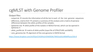 cgMLST with Genome Profiler
Output files:
◦ output.txt  records the information of all the loci in each of the test genome sequences
◦ difference_matrix.html  contains a summary of the analysis and a matrix of pairwise
differences between the allelic profiles of the samples.
◦ Splitstree.nex  allele profile of the isolates in NEXUS format, which can be opened in
Splitstree 4
◦ allele_profile.txt  matrix of allele profile (input file of STRUCTURE and BAPS)
◦ core_genomes.fas  alignment of the core genome in FASTA format
https://www.dropbox.com/sh/02pt21410hla1rf/AADGNL7W6Uxsb5cAR0kffSaUa?dl=0
 