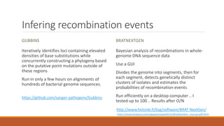 Infering recombination events
GUBBINS
Iteratively identifies loci containing elevated
densities of base substitutions while
concurrently constructing a phylogeny based
on the putative point mutations outside of
these regions
Run in only a few hours on alignments of
hundreds of bacterial genome sequences.
BRATNEXTGEN
Bayesian analysis of recombinations in whole-
genome DNA sequence data
Use a GUI
Divides the genome into segments, then for
each segment, detects genetically distinct
clusters of isolates and estimates the
probabilities of recombination events
Run efficiently on a desktop computer .. I
tested up to 100 .. Results after O/N
https://github.com/sanger-pathogens/Gubbins
http://www.helsinki.fi/bsg/software/BRAT-NextGen/
https://www.dropbox.com/s/gppp5xs2pkw87ms/BratNextGen_manual.pdf?dl=0
 