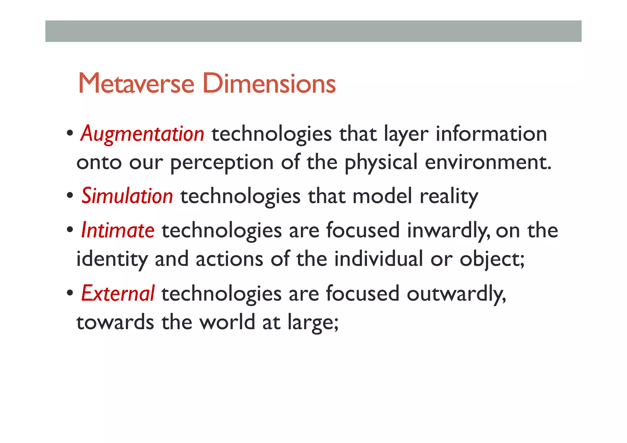 Metaverse Dimensions
• Augmentation technologies that layer information
onto our perception of the physical environment.
• Simulation technologies that model reality
• Intimate technologies are focused inwardly, on the
identity and actions of the individual or object;
• External technologies are focused outwardly,
towards the world at large;
 