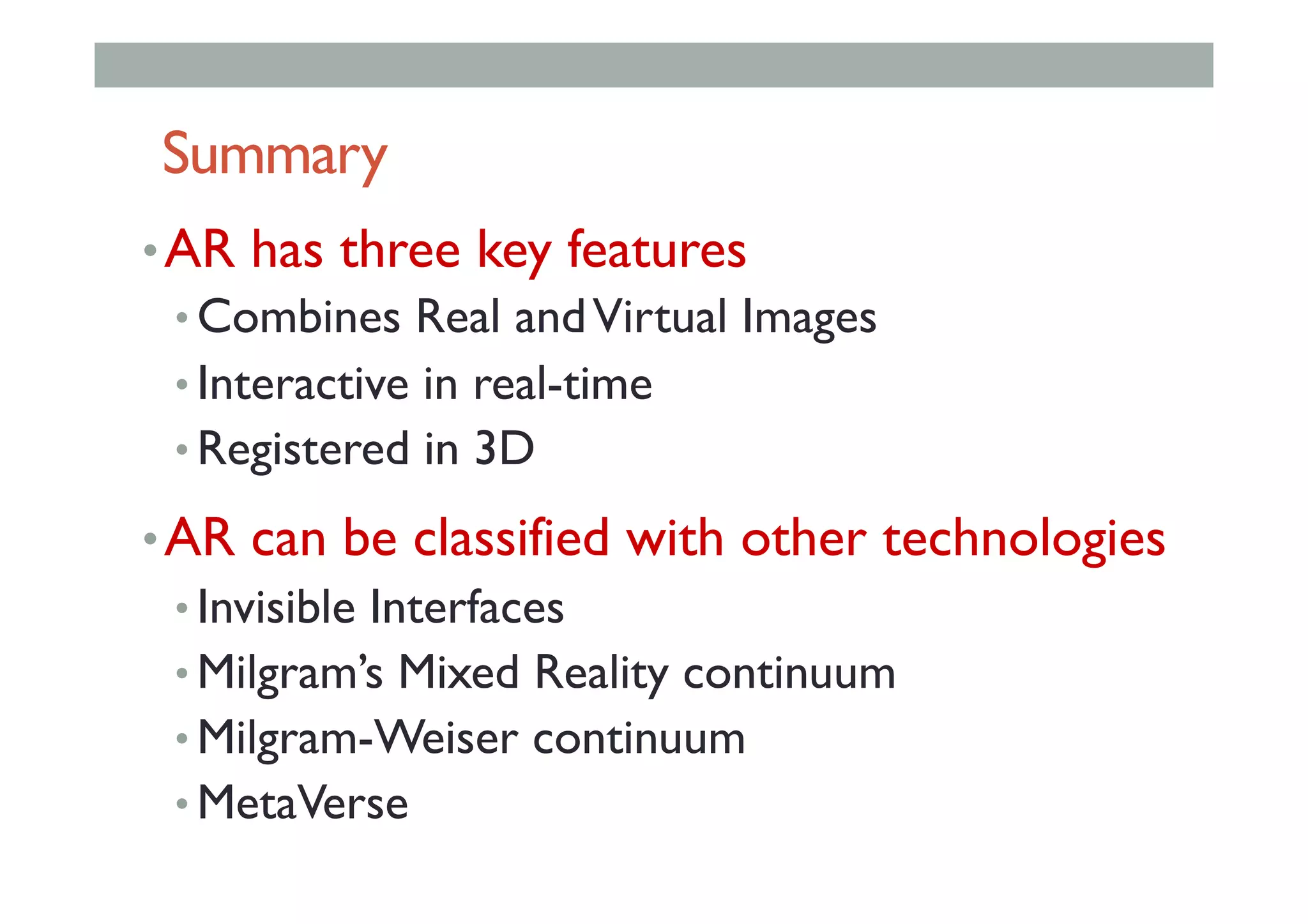 Summary
• AR has three key features
• Combines Real andVirtual Images
• Interactive in real-time
• Registered in 3D
• AR can be classified with other technologies
• Invisible Interfaces
• Milgram’s Mixed Reality continuum
• Milgram-Weiser continuum
• MetaVerse
 
