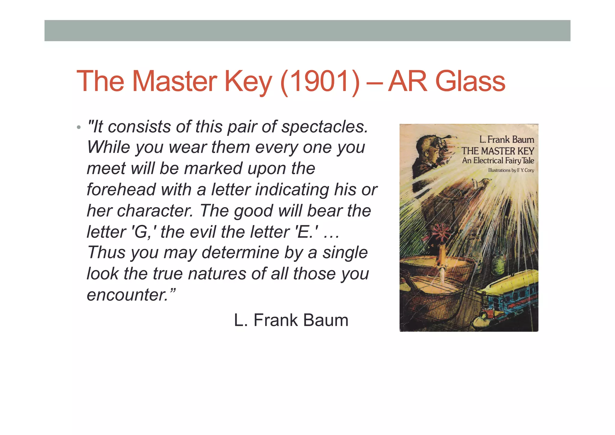 The Master Key (1901) – AR Glass
•  "It consists of this pair of spectacles.
While you wear them every one you
meet will be marked upon the
forehead with a letter indicating his or
her character. The good will bear the
letter 'G,' the evil the letter 'E.' …
Thus you may determine by a single
look the true natures of all those you
encounter.”
L. Frank Baum
 