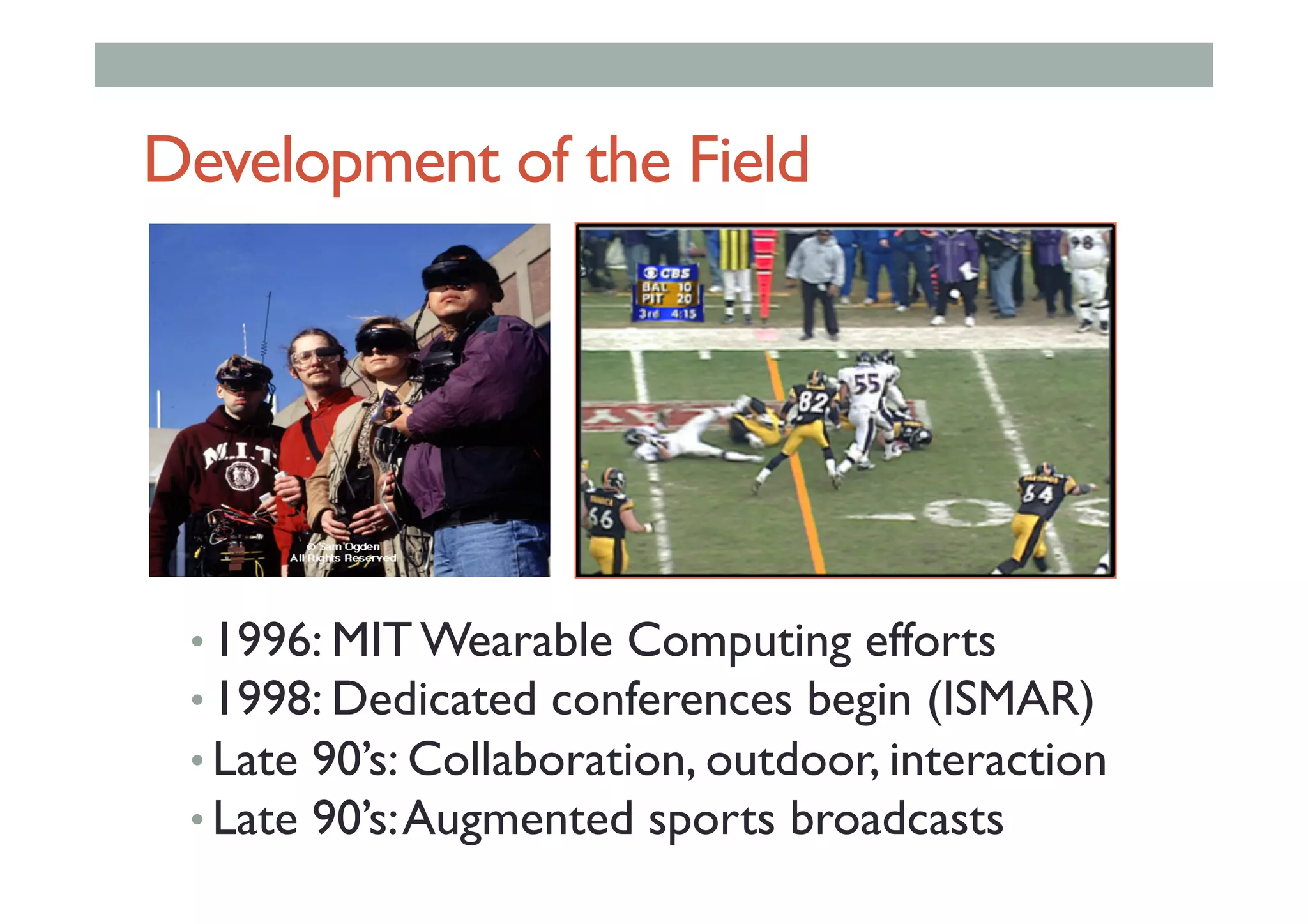 Development of the Field
• 1996: MIT Wearable Computing efforts
• 1998: Dedicated conferences begin (ISMAR)
• Late 90’s: Collaboration, outdoor, interaction
• Late 90’s:Augmented sports broadcasts
 