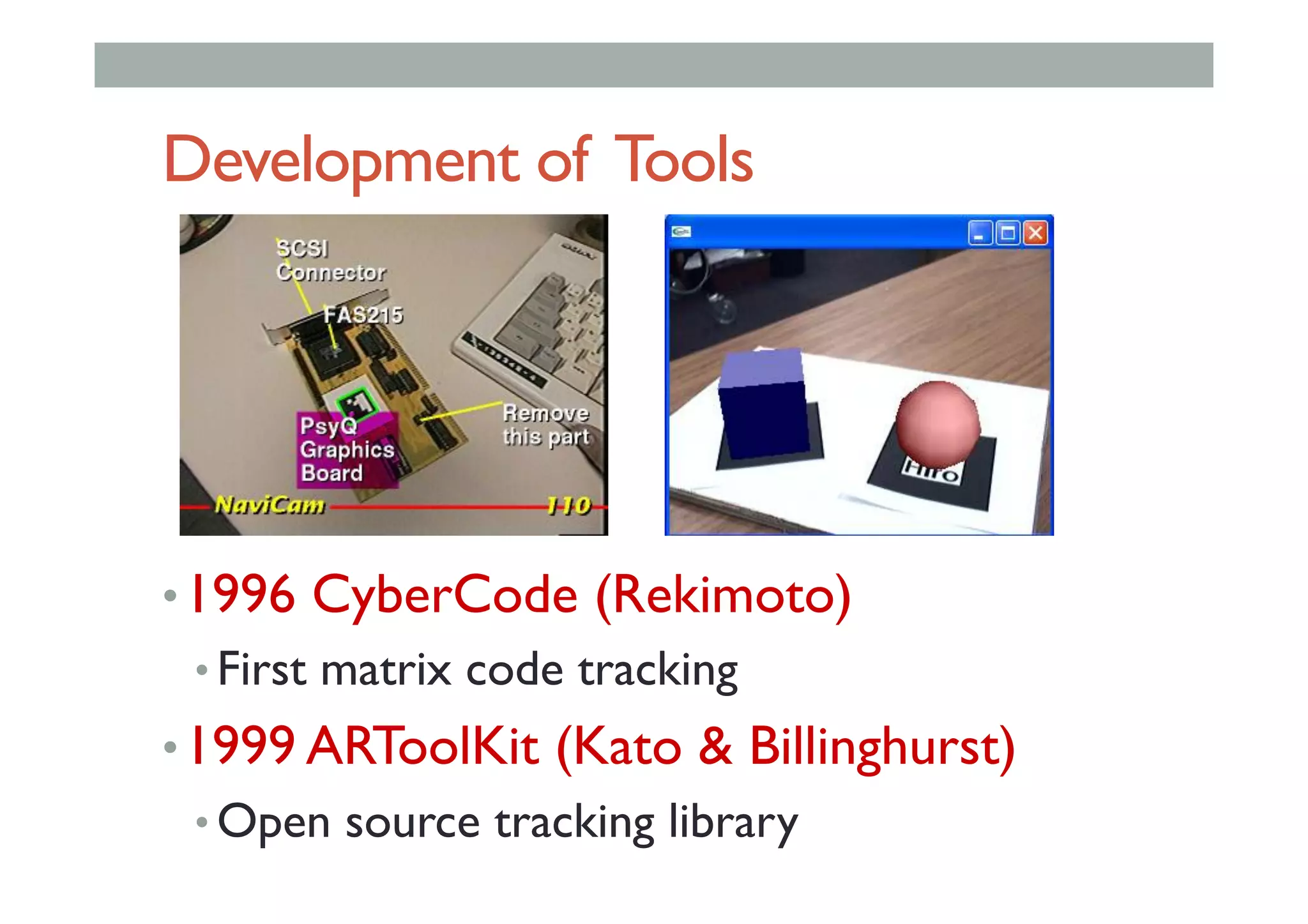 Development of Tools
• 1996 CyberCode (Rekimoto)
• First matrix code tracking
• 1999 ARToolKit (Kato & Billinghurst)
• Open source tracking library
 