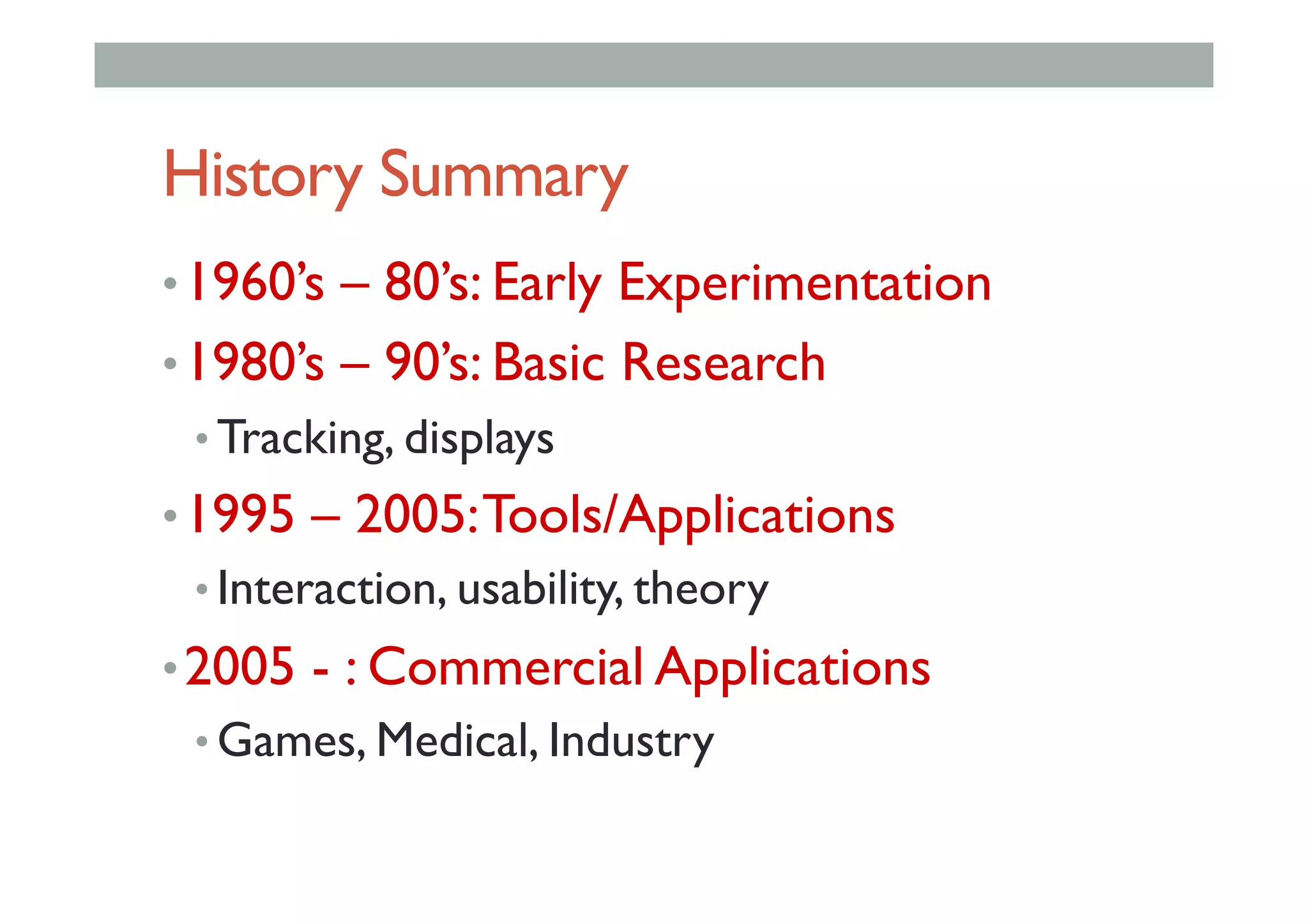 History Summary
• 1960’s – 80’s: Early Experimentation
• 1980’s – 90’s: Basic Research
• Tracking, displays
• 1995 – 2005:Tools/Applications
• Interaction, usability, theory
• 2005 - : Commercial Applications
• Games, Medical, Industry
 