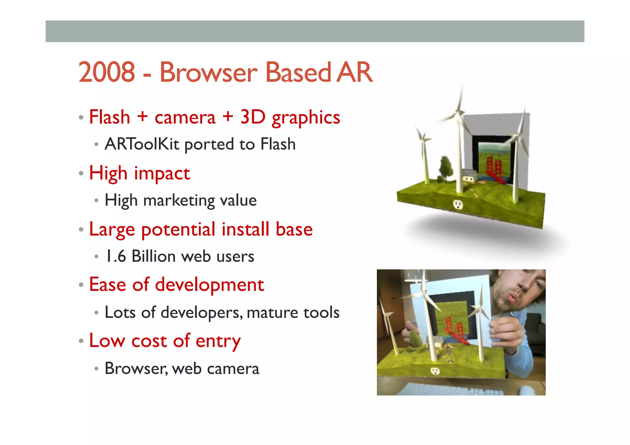 2008 - Browser BasedAR
• Flash + camera + 3D graphics
•  ARToolKit ported to Flash
• High impact
•  High marketing value
• Large potential install base
•  1.6 Billion web users
• Ease of development
•  Lots of developers, mature tools
• Low cost of entry
•  Browser, web camera
 