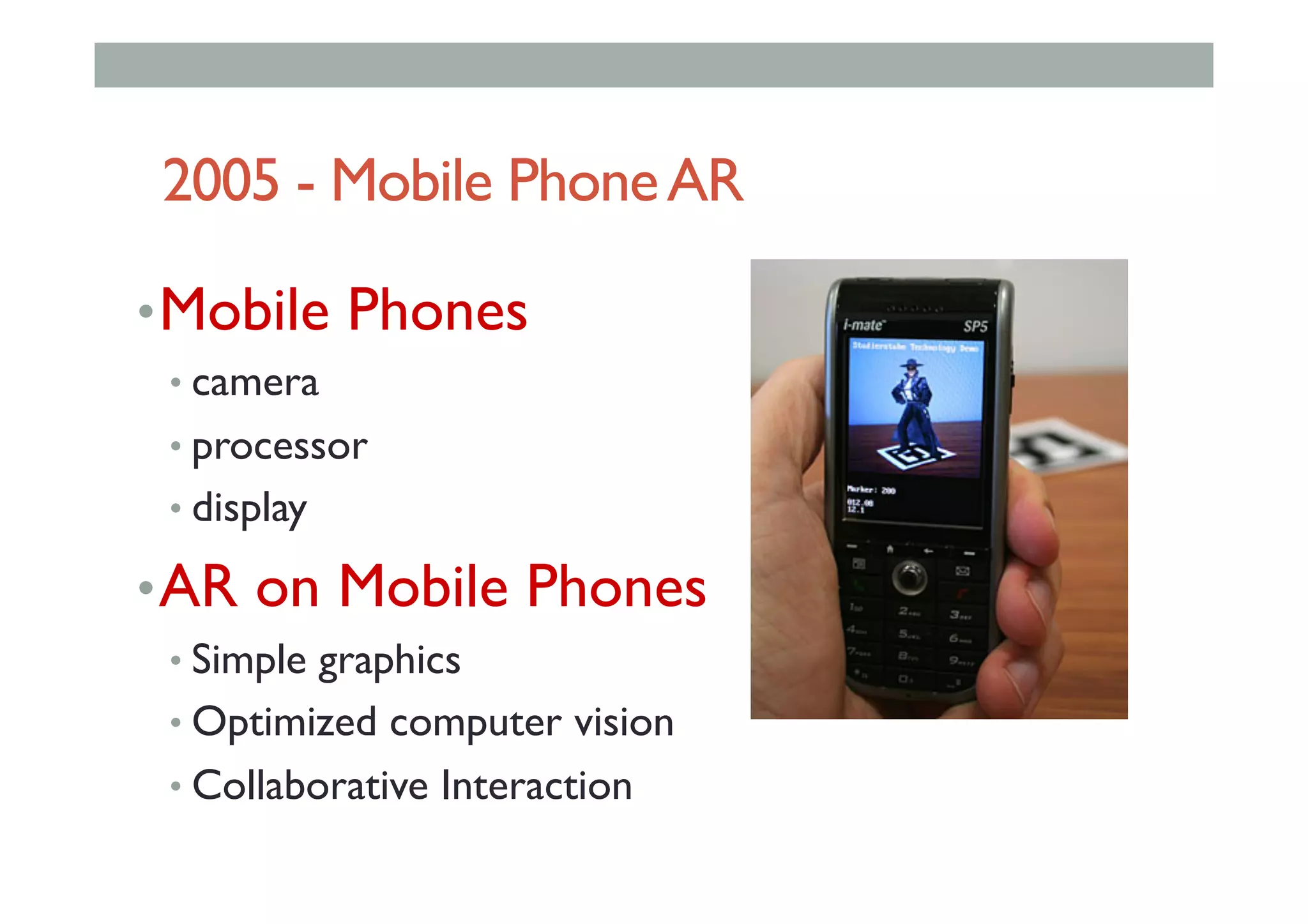 2005 - Mobile PhoneAR
• Mobile Phones
• camera
• processor
• display
• AR on Mobile Phones
• Simple graphics
• Optimized computer vision
• Collaborative Interaction
 