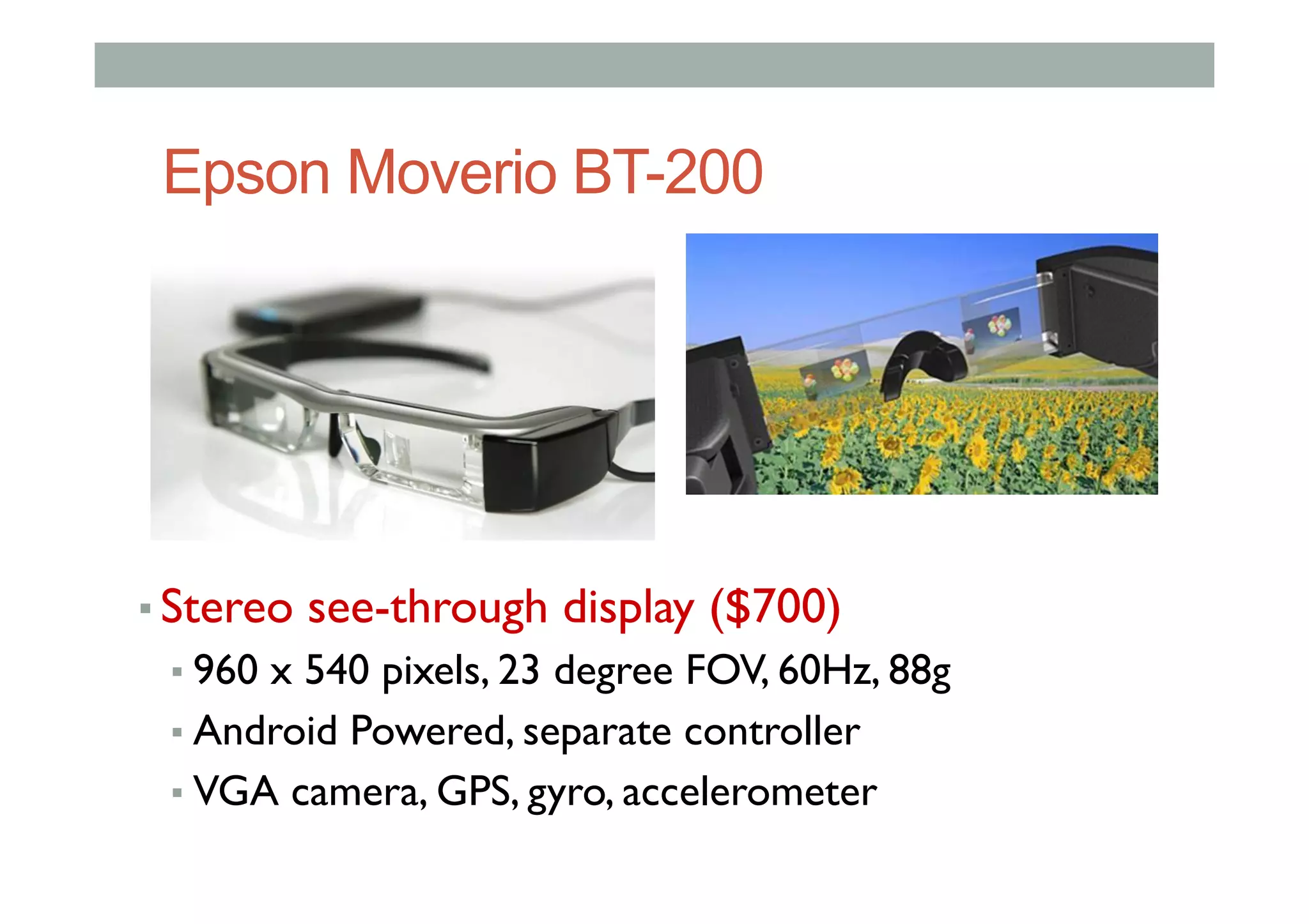 Epson Moverio BT-200
▪ Stereo see-through display ($700)
▪ 960 x 540 pixels, 23 degree FOV, 60Hz, 88g
▪ Android Powered, separate controller
▪ VGA camera, GPS, gyro, accelerometer
 
