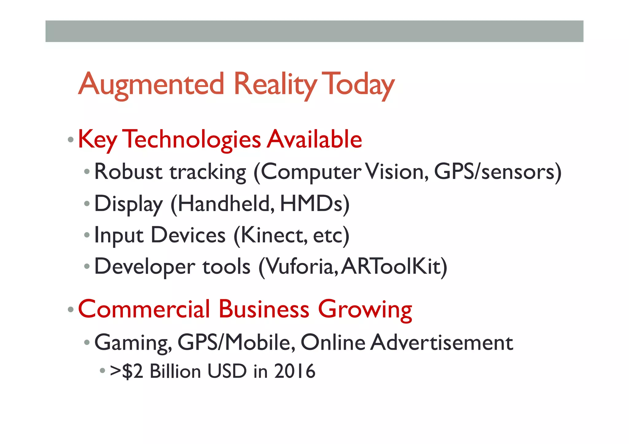 Augmented RealityToday
• Key Technologies Available
• Robust tracking (ComputerVision, GPS/sensors)
• Display (Handheld, HMDs)
• Input Devices (Kinect, etc)
• Developer tools (Vuforia,ARToolKit)
• Commercial Business Growing
• Gaming, GPS/Mobile, Online Advertisement
• >$2 Billion USD in 2016
 