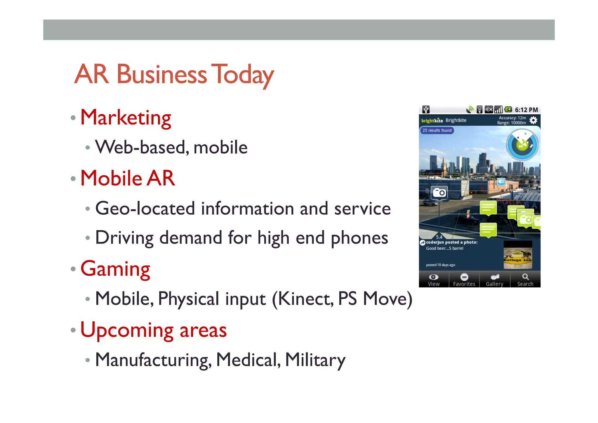 AR BusinessToday
• Marketing
• Web-based, mobile
• Mobile AR
• Geo-located information and service
• Driving demand for high end phones
• Gaming
• Mobile, Physical input (Kinect, PS Move)
• Upcoming areas
• Manufacturing, Medical, Military
 