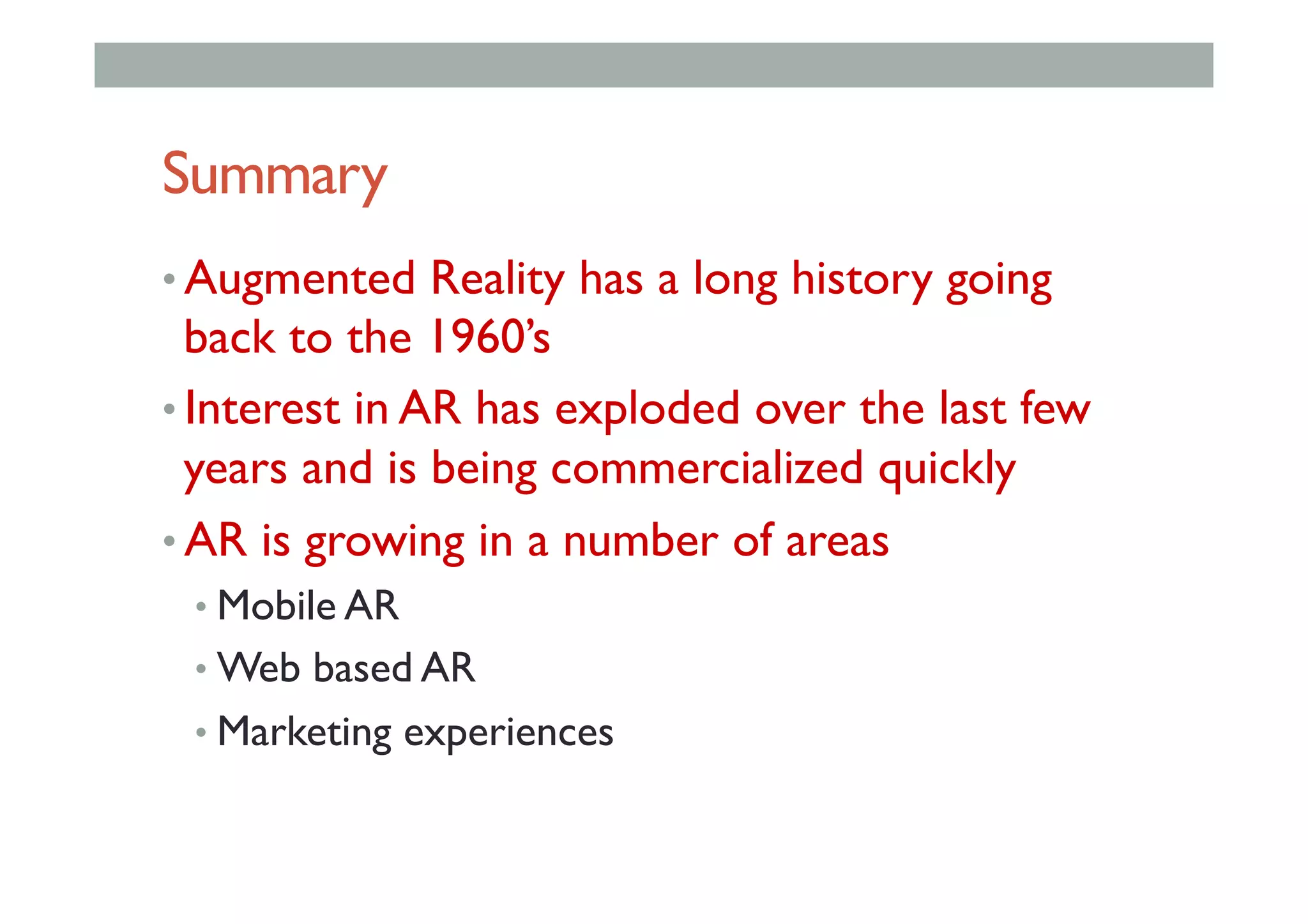 Summary
• Augmented Reality has a long history going
back to the 1960’s
• Interest in AR has exploded over the last few
years and is being commercialized quickly
• AR is growing in a number of areas
• Mobile AR
• Web based AR
• Marketing experiences
 