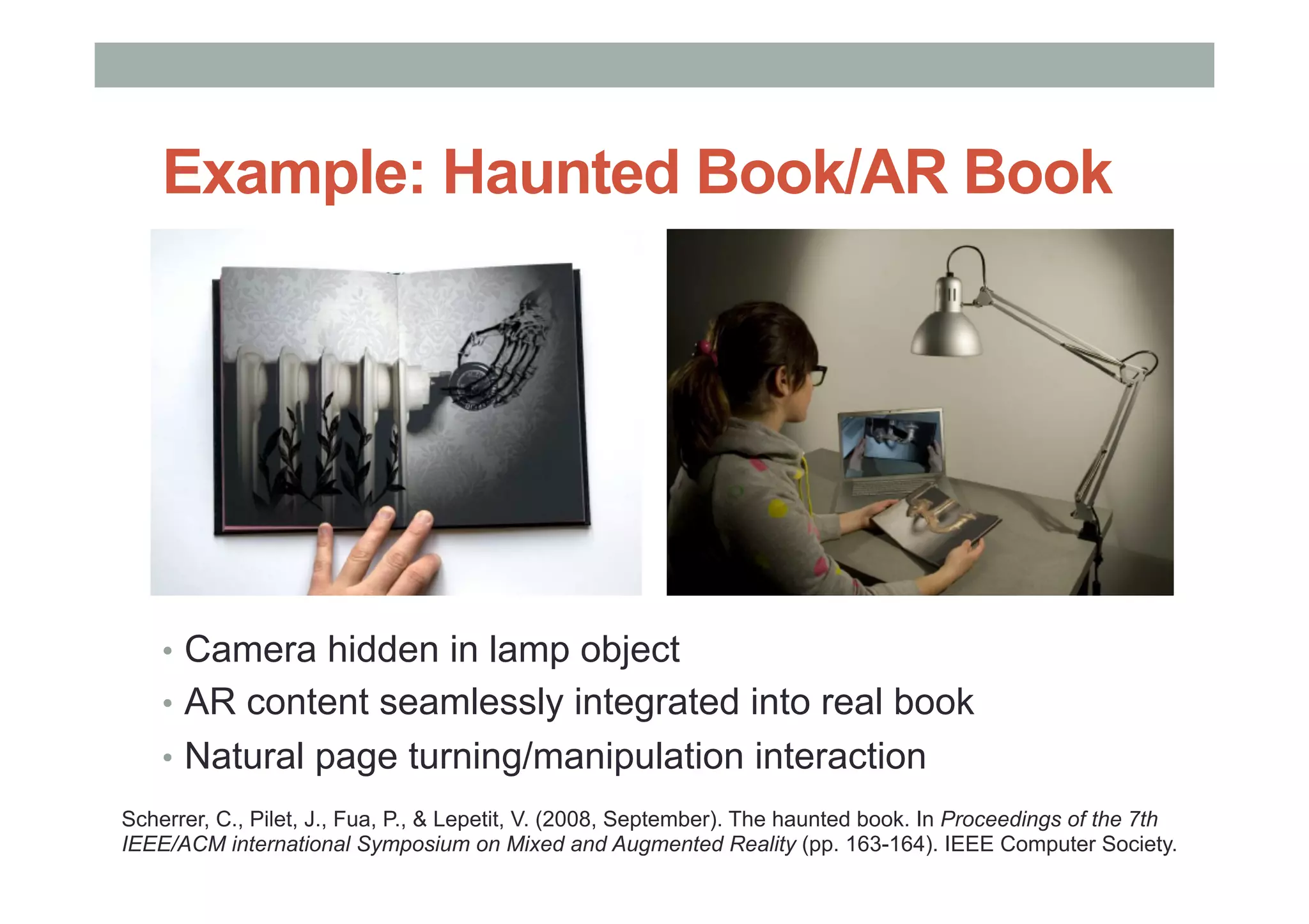 Example: Haunted Book/AR Book
•  Camera hidden in lamp object
•  AR content seamlessly integrated into real book
•  Natural page turning/manipulation interaction
Scherrer, C., Pilet, J., Fua, P., & Lepetit, V. (2008, September). The haunted book. In Proceedings of the 7th
IEEE/ACM international Symposium on Mixed and Augmented Reality (pp. 163-164). IEEE Computer Society.
 