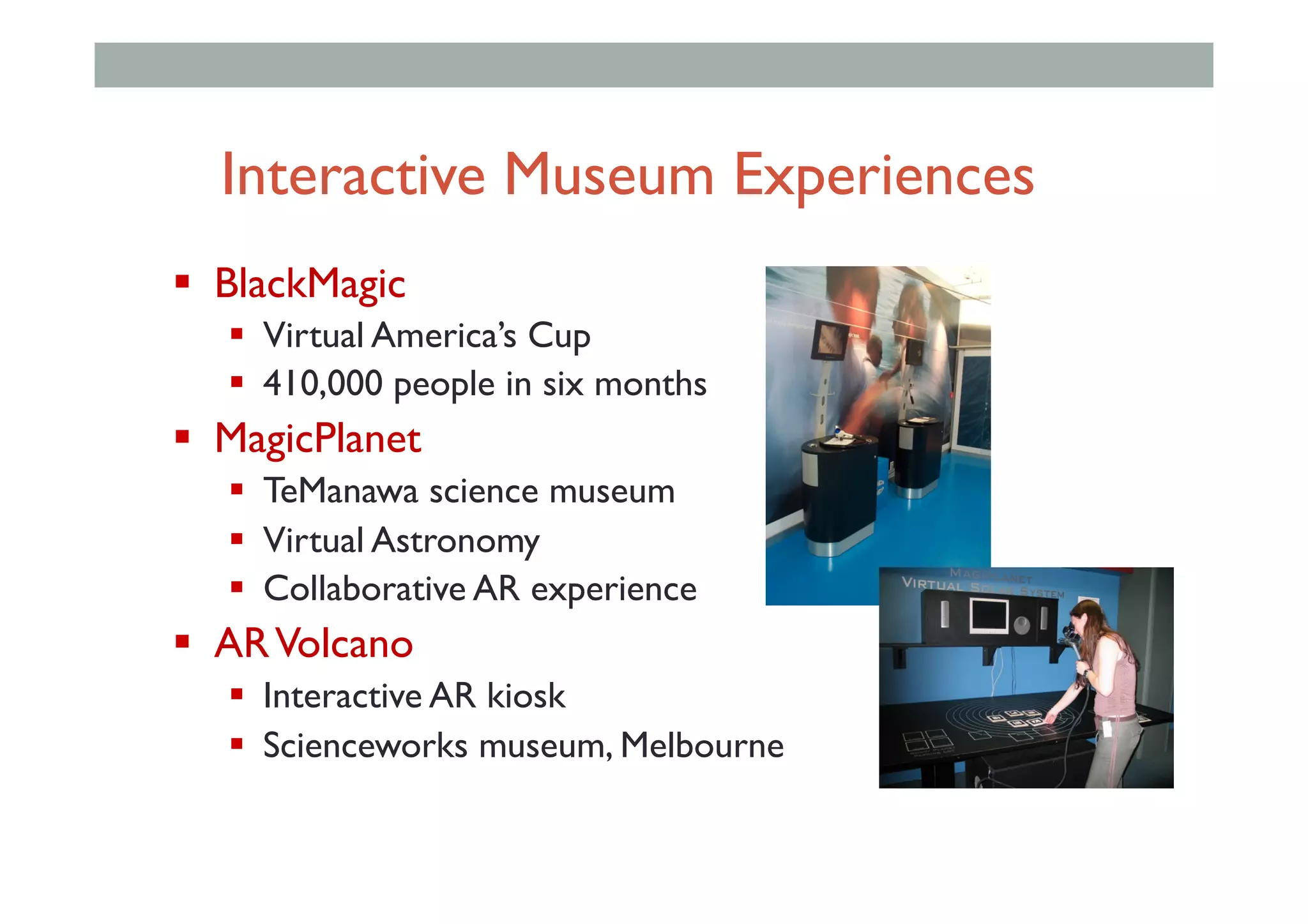 Interactive Museum Experiences
"  BlackMagic
"  Virtual America’s Cup
"  410,000 people in six months
"  MagicPlanet
"  TeManawa science museum
"  Virtual Astronomy
"  Collaborative AR experience
"  ARVolcano
"  Interactive AR kiosk
"  Scienceworks museum, Melbourne
 
