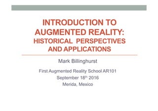 INTRODUCTION TO
AUGMENTED REALITY:
HISTORICAL PERSPECTIVES
AND APPLICATIONS
Mark Billinghurst
First Augmented Reality School AR101
September 18th 2016
Merida, Mexico
 