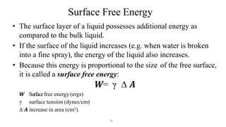 Surface Free Energy
10
• The surface layer of a liquid possesses additional energy as
compared to the bulk liquid.
• If the surface of the liquid increases (e.g. when water is broken
into a fine spray), the energy of the liquid also increases.
• Because this energy is proportional to the size of the free surface,
it is called a surface free energy:
𝑾= γ ∆ 𝑨
𝑾 Surfacefree energy (ergs)
γ surface tension (dynes/cm)
∆ 𝑨 increase in area (cm2).
 