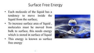 Surface Free Energy
• Each molecule of the liquid has a
tendency to move inside the
liquid from the surface;
• To increase surface area of liquid ,
molecules must be moved from
bulk to surface, this needs energy
which is stored in surface of liquid
• This energy is known as surface
free energy
11
 