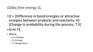 Gibbs free energy G,
•G = [Difference in bond energies or attractive
energies between products and reactants, H]-
[Change in probability during the process, T S]
•G=H-TS
• Where,
• H= Enthalpy
• S= Entropy
• T= Temperature
 