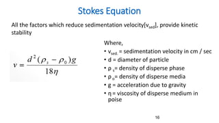 Where,
• vsed. = sedimentation velocity in cm / sec
• d = diameter of particle
• ρ s= density of disperse phase
• ρ o= density of disperse media
• g = acceleration due to gravity
• η= viscosity of disperse medium in
poise
Stokes Equation
16
All the factors which reduce sedimentation velocity[vsed], provide kinetic
stability
 