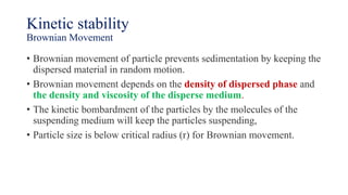 Kinetic stability
Brownian Movement
• Brownian movement of particle prevents sedimentation by keeping the
dispersed material in random motion.
• Brownian movement depends on the density of dispersed phase and
the density and viscosity of the disperse medium.
• The kinetic bombardment of the particles by the molecules of the
suspending medium will keep the particles suspending,
• Particle size is below critical radius (r) for Brownian movement.
 