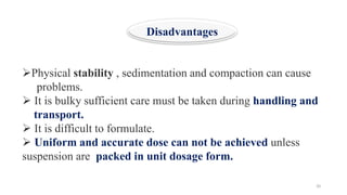 20
➢Physical stability , sedimentation and compaction can cause
problems.
➢ It is bulky sufficient care must be taken during handling and
transport.
➢ It is difficult to formulate.
➢ Uniform and accurate dose can not be achieved unless
suspension are packed in unit dosage form.
Disadvantages
 