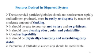 21
➢The suspended particles/globules should not settle/cream rapidly
and sediment produced, must be easily re-disperse by means of
moderate amount of shaking.
➢ It should be easy to pour yet not watery and no grittiness.
➢ It should have pleasing odor , color and palatability.
➢ Good syringeability
➢ It should be physically,chemically and microbiologically
stable.
➢ Parenteral /Ophthalmic suspension should be sterilizable.
Features Desired In Dispersed System
 