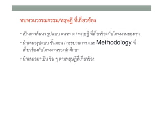 ทบทวนวรรณกรรม/ทฤษฎี ทีเกี่ยวของ
่
• เป็ นการค้ นหา รูปแบบ แนวทาง / ทฤษฎี ทีเกียวข้ องกับโครงงานของเรา
• นําเสนอรูปแบบ ขันตอน / กระบวนการ และ Methodology ที

เกียวข้ องกับโครงงานของนักศึกษา
• นําเสนอมาเป็ น ข้ อ ๆ ตามทฤษฎีทีเกียวข้ อง

 