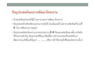 วัตถุประสงค์ ของการพัฒนาโครงงาน
• นําเสนอวัตถุประสงค์ (เปาหมาย) ของการพัฒนาโครงงาน
้
• วัตถุประสงค์จะต้ องชัดเจน สามารถวัดได้ ประเมินผลได้ (เพราะจะสัมพันธ์กบบทที
ั

4 ในการเขียนรายงานสรุป)
• วัตถุประสงค์ของโครงงาน ควรจะประมาณ 2-4 ข้ อและแต่ละข้ อควรสัน กะทัดรัด
ได้ ใจความสําคัญ วัตถุประสงค์ข้อแรกคือเพือการนําระบบคอมพิวเตอร์ เข้ ามา
พัฒนาระบบ/หรื อแก้ ปัญหา . . ….. หรื อการทําให้ บรรลุถึงชือของโครงงานนัน ๆ

 