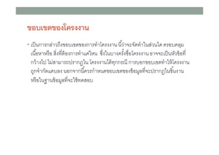 ขอบเขตของโครงงาน
• เป็ นการกล่าวถึงขอบเขตของการทําโครงงาน นีว่าจะจัดทําในส่วนใด ครอบคลุม

เนือหาหรื อ สิงทีต้ องการทําแค่ไหน ซึงในบางครังชือโครงงาน อาจจะเป็ นหัวข้ อที
กว้ างไป ไม่สามารถปรากฏใน โครงงานได้ ทกกรณี การบอกขอบเขตทําให้ โครงงาน
ุ
ถูกจํากัดแคบลง นอกจากนีควรกําหนดขอบเขตของข้ อมูลทีจะปรากฏในชินงาน
หรื อในฐานข้ อมูลทีจะใช้ ทดสอบ

 