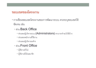 ขอบเขตของโครงงาน
• การเขียนขอบเขตโครงงานของการพัฒนาระบบ ควรระบุขอบเขตให้

ชัดเจน เช่น
• ส่วน Back Office
• ส่วนของผู้บริ หารระบบ (Administrators) สามารถทําอะไรได้ บ้าง
• ส่วนของพนักงานทีใช้ งาน
• ส่วนของผู้บริ หารองค์กร

• ส่วน Front Office
• ผู้ใช้ งานทัวไป
• ผู้ใช้ งานทีเป็ นสมาชิก

 