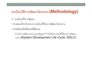ระเบียบวิธีการพัฒนาโครงงาน (Methodology)
ระเบียบวิธีการพัฒนา
• นําเสนอเกียวกับระบบ ระเบียบวิธีในการพัฒนาโครงงาน
• ควรเขียนเป็ นขันตอนทีชัดเจน
1.

• ถ้ าเป็ นการพัฒนาระบบ ฐานข้ อมูล + เว็บไซต์ อาจจะใช้ วิธีวงจรการพัฒนา

ระบบ (System Development Life Cycle: SDLC)

 