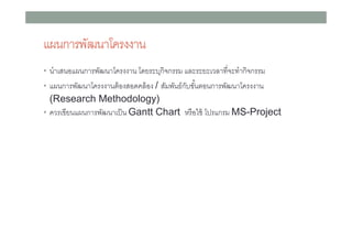 แผนการพัฒนาโครงงาน
• นําเสนอแผนการพัฒนาโครงงาน โดยระบุกิจกรรม และระยะเวลาทีจะทํากิจกรรม
• แผนการพัฒนาโครงงานต้ องสอดคล้ อง / สัมพันธ์ กบขันตอนการพัฒนาโครงงาน
ั

(Research Methodology)
• ควรเขียนแผนการพัฒนาเป็ น Gantt Chart หรื อใช้ โปรแกรม MS-Project

 