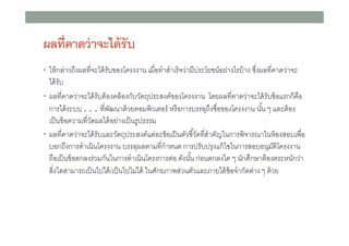 ผลทีคาดว่ าจะได้ รับ
• ให้ กล่าวถึงผลทีจะได้ รับของโครงงาน เมือทําสําเร็ จว่ามีประโยชน์อย่างไรบ้ าง ซึงผลทีคาดว่าจะ

ได้ รับ
• ผลทีคาดว่าจะได้ รับต้ องคล้ องกับวัตถุประสงค์ของโครงงาน โดยผลทีคาดว่าจะได้ รับข้ อแรกก็คือ
การได้ ระบบ . . . ทีพัฒนาด้ วยคอมพิวเตอร์ หรือการบรรลุถึงชือของโครงงาน นัน ๆ และต้ อง
เป็ นข้ อความทีวัดผลได้ อย่างเป็ นรูปธรรม
• ผลทีคาดว่าจะได้ รับและวัตถุประสงค์แต่ละข้ อเป็ นตัวชีวัดทีสําคัญในการพิจารณาในห้ องสอบเพือ
บอกถึงการดําเนินโครงงาน บรรลุผลตามทีกําหนด การปรับปรุงแก้ ไขในการสอบอนุมติโครงงาน
ั
ถือเป็ นข้ อตกลงร่วมกันในการดําเนินโครงการต่อ ดังนัน ก่อนตกลงใด ๆ นักศึกษาต้ องตระหนักว่า
สิงใดสามารถเป็ นไปได้ /เป็ นไปไม่ได้ ในศักยภาพส่วนตัวและภายใต้ ข้อจํากัดต่าง ๆ ด้ วย

 