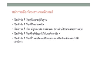 หลักการเลือกโครงงาȨอมพิวเตอร์
• เป็ นหัวข้ อ / เรื องทีมีความรู้พืนฐาน
• เป็ นหัวข้ อ / เรื องทีมีความสนใจ
• เป็ นหัวข้ อ / เรื อง ทีถูกกับจริต ของตนเอง (ทําแล้ ว/ศึกษาแล้ วมีความสุข)
• เป็ นหัวข้ อ / เรื องที แก้ ปัญหาให้ กับองค์ กร จริง ๆ
• เป็ นหัวข้ อ / เรื องที ใหม่ (ไม่ เคยมีใครมาก่ อน หรือทําแล้ วอาจจะไม่ ดี

เท่ าทีควร)

 