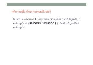 หลักการเลือกโครงงาȨอมพิวเตอร์
• โปรแกรมคอมพิวเตอร์ + โครงงาȨอมพิวเตอร์ คือ การแก้ ปัญหาให้ แก่

องค์กรธุรกิจ (Business Solution) (ไม่ใช่สร้ างปั ญหาให้ แก่
องค์กรธุรกิจ)

 