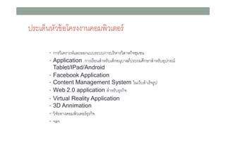 ประเด็นหัวข้ อโครงงาȨอมพิวเตอร์
• การวิเคราะห์และออกแบบระบบการบริ หารวิสาหกิจชุมชน
• Application การเรี ยนสําหรับเด็กอนุบาล/ประถมศึกษาสําหรับอุปกรณ์
•
•
•
•
•
•
•

Tablet/IPad/Android
Facebook Application
Content Management System ในเว็บสําเร็ จรู ป
Web 2.0 application สําหรับธุรกิจ
Virtual Reality Application
3D Annimation
วิจยทางคอมพิวเตอร์ ธุรกิจ
ั
ฯลฯ

 