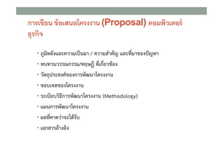 การเขียน ข้ อเสนอโครงงาน (Proposal) คอมพิวเตอร์
ธุรกิจ
• ภูมิหลังและความเปนมา / ความสําคัญ และที่มาของปญหา
• ทบทวนวรรณกรรม/ทฤษฎี ที่เกี่ยวของ
• วัตถุประสงคของการพัฒนาโครงงาน
• ขอบเขตของโครงงาน
• ระเบียบวิธีการพัฒนาโครงงาน (Methodology)
• แผนการพัฒนาโครงงาน
• ผลที่คาดวาจะไดรับ
• เอกสารอางอิง

 