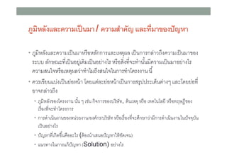 ภูมิหลังและความเป็ นมา / ความสําคัญ และทีมาของปั ญหา
• ภูมิหลังและความเป็ นมาหรื อหลักการและเหตุผล เป็ นการกล่าวถึงความเป็ นมาของ

ระบบ ลักษณะทีเป็ นอยูเ่ ดิมเป็ นอย่างไร หรื อสิงทีจะทํานันมีความเป็ นมาอย่างไร
ความสนใจหรื อเหตุผลว่าทําไมถึงสนใจในการทําโครงงาน นี
• ควรเขียนแบ่งเป็ นย่อหน้ า โดยแต่ละย่อหน้ าเป็ นการสรุปประเด็นต่างๆ และโดยย่อที
อาจกล่าวถึง
• ภูมิหลังของโครงงาน นัน ๆ เช่น กิจการของบริ ษัท, ต้ นเหตุ หรื อ เทคโนโลยี หรื อทฤษฎีของ

เรืองทีจะทําโครงการ
• การดําเนินงานของหน่วยงาน/องค์กร/บริ ษัท หรื อเรื องทีจะศึกษาว่ามีการดําเนินงานในปั จจุบน
ั
เป็ นอย่างไร
• ปั ญหาทีเกิดขึนคืออะไร (ต้ องนําเสนอปั ญหาให้ ชดเจน)
ั
• แนวทางในการแก้ ปัญหา (Solution) อย่างไร

 