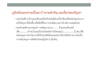 ภูมิหลังและความเป็ นมา / ความสําคัญ และทีมาของปั ญหา
• เทคโนโลยีทางด้ านคอมพิวเตอร์ ในปั จจุบนมีสวนเกียวข้ องหรื อสนับสนุนในการ
ั ่

แก้ ไขปั ญหาทีเกิดขึน หรื อสิงทีต้ องการจะพัฒนาอย่างไร อธิบายพอสังเขป
• ย่อหน้ าสุดท้ ายควรสรุปว่า จะพัฒนาระบบ . . . ด้ วยคอมพิวเตอร์
เพือ……..(ทําอะไรและมีประโยชน์อย่างไรโดยสรุป)………. ( เช่น เพือ
สนับสนุนการดําเนินงานทีเกิดประสิทธิผลและอย่างมีประสิทธิภาพ รวมไปถึง
การสนับสนุนการตัดสินใจของผู้บริ หาร เป็ นต้ น)

 