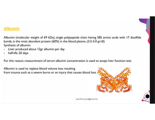 JensMartensson
Albumin
Albumin (molecular weight of 69 kDa), single polypeptide chain having 585 amino acids with 17 disulfide
bonds, is the most abundant protein (60%) in the blood plasma. (3.5-5.0 gr/dl)
Synthesis of albumin:
- Liver produced about 12gr albumin per day
- half-life: 20 days
For this reason, measurement of serum albumin concentration is used to assays liver function test.
Albumin is used to replace blood volume loss resulting
from trauma such as a severe burns or an injury that causes blood loss.
pazirehmaryam@gmail.com
 