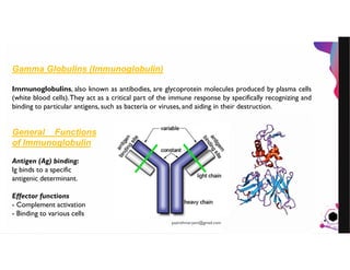 JensMartensson
Gamma Globulins (Immunoglobulin)
Immunoglobulins, also known as antibodies, are glycoprotein molecules produced by plasma cells
(white blood cells).They act as a critical part of the immune response by specifically recognizing and
binding to particular antigens, such as bacteria or viruses, and aiding in their destruction.
General Functions
of Immunoglobulin
Antigen (Ag) binding:
Ig binds to a specific
antigenic determinant.
Effector functions
- Complement activation
- Binding to various cells
pazirehmaryam@gmail.com
 