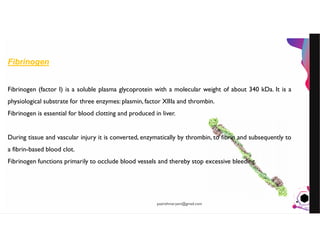 JensMartensson
Fibrinogen
Fibrinogen (factor I) is a soluble plasma glycoprotein with a molecular weight of about 340 kDa. It is a
physiological substrate for three enzymes: plasmin, factor XIIIa and thrombin.
Fibrinogen is essential for blood clotting and produced in liver.
During tissue and vascular injury it is converted, enzymatically by thrombin, to fibrin and subsequently to
a fibrin-based blood clot.
Fibrinogen functions primarily to occlude blood vessels and thereby stop excessive bleeding.
pazirehmaryam@gmail.com
 