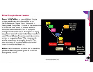 JensMartensson
Blood Coagulation Activation:
FactorVIII (FVIII) is an essential blood clotting
protein, also known as anti-hemophilic factor
(AHF). Defects in F8 gene (factorVIII) result in
hemophilia A.This protein circulates in the bloodstream
in an inactive form, bound to another molecule
calledVon-willebrand factor, until an injury that
damages blood vessels occurs. In response to injury,
coagulation factorVIII is activated and separates from
vonWillebrand factor.The active protein (sometimes
written as coagulation factorVIIIa) interacts with
another coagulation factor called factor IX.This
interaction sets off a chain of additional chemical
reactions that form a blood clot.
Factor IX (or Christmas factor) is one of the serine
proteases of the coagulation system. It is used for
hemophilia B patients.
pazirehmaryam@gmail.com
 