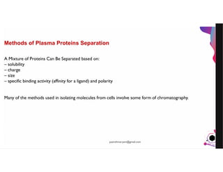 JensMartensson
Methods of Plasma Proteins Separation
A Mixture of Proteins Can Be Separated based on:
– solubility
– charge
– size
– specific binding activity (affinity for a ligand) and polarity
Many of the methods used in isolating molecules from cells involve some form of chromatography.
pazirehmaryam@gmail.com
 